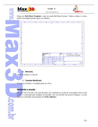 Detalhamento
251
Lição 9
Clique em Edit Sheet Template e entre no modo Edit Sheet Format. Todas as linhas e o texto
dentro da template podem agora ser editados.
6. Alterando.
Altere os campos e o layout.
7. Template Modificado
O texto foi retirado e o template pode ser salvo.
Mudando a escala
Quando você cria uma vista num desenho, ela é definida na escala de vista padrão. Esta escala
padrão é controlada pelo template do desenho. (Se um desenho não possui template, a escala
padrão é controlada selecionando em Tools, Options).
 