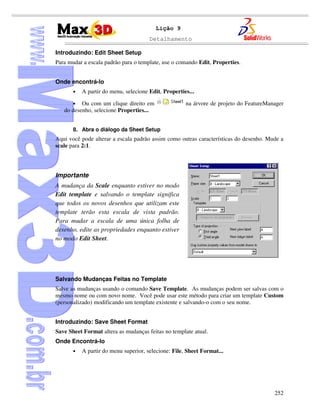 Detalhamento
252
Lição 9
Introduzindo: Edit Sheet Setup
Para mudar a escala padrão para o template, use o comando Edit, Properties.
Onde encontrá-lo
• A partir do menu, selecione Edit, Properties...
• Ou com um clique direito em na árvore de projeto do FeatureManager
do desenho, selecione Properties...
8. Abra o diálogo da Sheet Setup
Aqui você pode alterar a escala padrão assim como outras características do desenho. Mude a
scale para 2:1.
Importante
A mudança da Scale enquanto estiver no modo
Edit template e salvando o template significa
que todos os novos desenhos que utilizam este
template terão esta escala de vista padrão.
Para mudar a escala de uma única folha de
desenho, edite as propriedades enquanto estiver
no modo Edit Sheet.
Salvando Mudanças Feitas no Template
Salve as mudanças usando o comando Save Template. As mudanças podem ser salvas com o
mesmo nome ou com novo nome. Você pode usar este método para criar um template Custom
(personalizado) modificando um template existente e salvando-o com o seu nome.
Introduzindo: Save Sheet Format
Save Sheet Format altera as mudanças feitas no template atual.
Onde Encontrá-lo
• A partir do menu superior, selecione: File, Sheet Format...
 