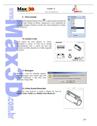 Detalhamento
258
Lição 9
9. Vista nomeada
Clique na ferramenta Named View e clique dentro da borda da
vista de topo, frontal ou direita. Aparecerá a view orientation na
property manager listando os nomes das vistas disponíveis. Clique
em *Isometric.
10. Localize a vista
Uma prévia da vista aparece no cursor.
Movimente o cursor. A vista irá se arrastar
dinamicamente com o cursor até que seja
colocada na folha clicando-se o botão esquerdo
do mouse.
11. Mensagem
Quando a vista for colocada, aparece
uma mensagem para alertar que está
vista é isométrica, e não uma vista
projetada. Clique Yes.
12. Linhas Ocultas Removidas
Clique na vista Isometric e mude o display da vista de
Hidden Lines Visible para Hidden Lines Removed.
 