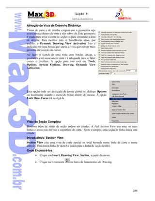 Detalhamento
259
Lição 9
Ativação de Vista de Desenho Dinâmico
Vistas de corte e de detalhe exigem que a geometria seja
acrescentada dentro da vista e não sobre ela. Esta geometria
é usada para criar o corte de seção ou para circundar a área
de detalhe. Para facilitar isto, o SolidWorks ativa, por
padrão, a Dynamic Drawing View Activation. Isto é
indicado por uma borda que anexa a vista que estiver mais
próxima da posição do cursor.
Ao fazer o sketch de uma vista com bordas cinzas, a
geometria está associada à vista e é adequada para se fazer
cortes e detalhes. A opção para isto está em Tools,
Options, System Options, Drawing, Dynamic View
Activation.
Esta opção pode ser desligada de forma global no diálogo Options
ou localmente usando o menu do botão direito do mouse. A opção
Lock Sheet Focus irá desligá-la.
Vista de Seção Completa
Diversos tipos de vistas de seção podem ser criadas. A Full Section View usa uma ou mais
linhas e arcos para formar a superfície de corte. Neste exemplo, uma seção de linha única será
criada.
Introduzindo: Section View
Section View cria uma vista de corte parcial ou total baseada numa linha de corte e numa
direção. Uma única linha de sketch é usada para a linha de seção (corte).
Onde Encontrá-las
• Clique em Insert, Drawing View, Section, a partir do menu.
• Clique na ferramenta na barra de ferramentas de Drawing.
 