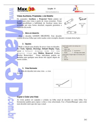 Detalhamento
262
Lição 9
Vistas Auxiliares, Projetadas e de Detalhe
Os comandos Auxiliary e Projected Views podem ser
usados para criar vistas a partir de vistas existentes. Vistas
Detail possibilitam a habilidade de focalizar numa área
delineada por uma forma sketched, enquanto permitem a
expansão da escala.
1. Abra um desenho
Abra o desenho LESSON DRAWING. Este desenho
contém diversas folhas que serão usadas como exemplos durante o restante desta lição.
2. Opções
Mude a seleção para display de novas vistas no desenho.
Em Tools, Options, Drawings, Default Display Type,
ajuste o Default display mode for new
drawing views para Hidden Removed (Linhas
Ocultas Removidas). Vistas individuais podem ser
mudadas para qualquer uma destas três opções depois de
serem criadas.
3. Vista Nomeada
A folha de desenho tem uma vista - a vista
frontal.
Copiar e Colar uma Vista
As vistas podem ser copiadas e coladas na folha atual de desenho ou outra folha. Use
ferramentas padrão para copiar e colar a vista selecionada. Use o FeatureManager para colar
num desenho outro que não seja o atual.
 