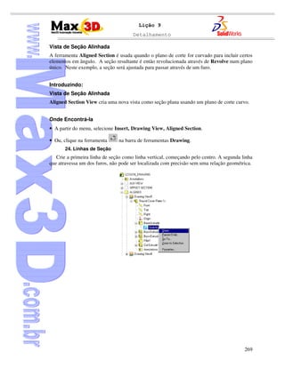 Detalhamento
269
Lição 9
Vista de Seção Alinhada
A ferramenta Aligned Section é usada quando o plano de corte for curvado para incluir certos
elementos em ângulo. A seção resultante é então revolucionada através de Revolve num plano
único. Neste exemplo, a seção será ajustada para passar através de um furo.
Introduzindo:
Vista de Seção Alinhada
Aligned Section View cria uma nova vista como seção plana usando um plano de corte curvo.
Onde Encontrá-la
• A partir do menu, selecione Insert, Drawing View, Aligned Section.
• Ou, clique na ferramenta na barra de ferramentas Drawing.
24. Linhas de Seção
Crie a primeira linha de seção como linha vertical, começando pelo centro. A segunda linha
que atravessa um dos furos, não pode ser localizada com precisão sem uma relação geométrica.
 