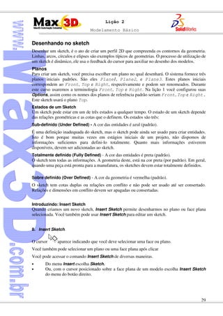 Modelamento Básico
29
Lição 2
Desenhando no sketch
Desenhar um sketch, é o ato de criar um perfil 2D que compreenda os contornos da geometria.
Linhas, arcos, círculos e elipses são exemplos típicos de geometrias. O processo de utilização de
um sketch é dinâmico, ele usa o feedback do cursor para auxiliar no desenho dos modelos.
Planos
Para criar um sketch, você precisa escolher um plano no qual desenhará. O sistema fornece três
planos iniciais padrões. São eles Plane1, Plane2, e Plane3. Estes planos iniciais
correspondem ao Front, Top e Right, respectivamente e podem ser renomeados. Durante
este curso usaremos a terminologia Front, Top e Right. Na lição 1 você configurou suas
Options, assim como os nomes dos planos de referência padrão seriam Front, Top e Right.
Este sketch usará o plano Top.
Estados de um Sketch
Um sketch pode estar em um de três estados a qualquer tempo. O estado de um sketch depende
das relações geométricas e as cotas que o definem. Os estados são três:
Sub-definido (Under Defined) - A cor das entidades é azul (padrão).
É uma definição inadequada do sketch, mas o sketch pode ainda ser usado para criar entidades.
Isto é bom porque muitas vezes em estágios iniciais de um projeto, não dispomos de
informações suficientes para defini-lo totalmente. Quanto mais informações estiverem
disponíveis, devem ser adicionadas ao sketch.
Totalmente definido (Fully Defined) - A cor das entidades é preta (padrão).
O sketch tem todas as informações. A geometria deste, está na cor preta (por padrão). Em geral,
quando uma peça está pronta para a manufatura, os sketches devem estar totalmente definidos.
Sobre definido (Over Defined) - A cor da geometria é vermelha (padrão).
O sketch tem cotas duplas ou relações em conflito e não pode ser usado até ser consertado.
Relações e dimensões em conflito devem ser apagadas ou consertadas.
Introduzindo: Insert Sketch
Quando criamos um novo sketch, Insert Sketch permite desenharmos no plano ou face plana
selecionada. Você também pode usar Insert Sketch para editar um sketch.
8. Insert Sketch.
O cursor aparece indicando que você deve selecionar uma face ou plano.
Você também pode selecionar um plano ou uma face plana após clicar
Você pode acessar o comando Insert Sketch de diversas maneiras.
• Do menu Insert escolha Sketch.
• Ou, com o cursor posicionado sobre a face plana de um modelo escolha Insert Sketch
do menu do botão direito.
 