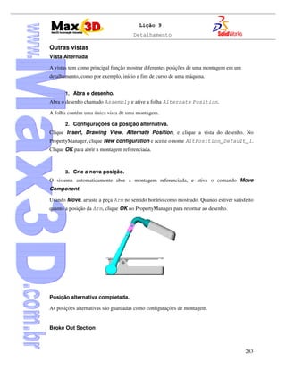 Detalhamento
283
Lição 9
Outras vistas
Vista Alternada
A vistas tem como principal função mostrar diferentes posições de uma montagem em um
detalhamento, como por exemplo, início e fim de curso de uma máquina.
1. Abra o desenho.
Abra o desenho chamado Assembly e ative a folha Alternate Position.
A folha contém uma única vista de uma montagem.
2. Configurações da posição alternativa.
Clique Insert, Drawing View, Alternate Position, e clique a vista do desenho. No
PropertyManager, clique New configuration e aceite o nome AltPosition_Default_1.
Clique OK para abrir a montagem referenciada.
3. Crie a nova posição.
O sistema automaticamente abre a montagem referenciada, e ativa o comando Move
Component.
Usando Move, arraste a peça Arm no sentido horário como mostrado. Quando estiver satisfeito
quanto a posição da Arm, clique OK no PropertyManager para retornar ao desenho.
Posição alternativa completada.
As posições alternativas são guardadas como configurações de montagem.
Broke Out Section
 
