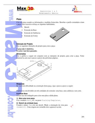 Exercícios 1 a 3
Modelamento Básico
285
Plate
Crie esta peça usando as informações e medidas fornecidas. Sketches e perfís extrudados criam
a peça. Este exercício reforça as seguintes habilidades.
• Sketch
• Extrusão da Base
• Extrusão de Saliências
• Extrusão de Cortes
Intenção de Projeto
Use as seguintes intenções de projeto para criar a peça:
A peça não é simétrica.
O corte é um furo passante.
Dimensões
Use o gráfico a seguir em conjunto com as intenções de projeto, para criar a peça. Tente
construí-la sem usar o passo-a-passo das próximas páginas.
Resposta
Se você tem dificuldade na construção desta peça, siga o passo-a-passo a seguir:
O processo está dividido em três entidades de extrusão: uma base, uma saliência e um corte.
Entidade Base
A base usa um retângulo para criar uma placa sólida plana.
1) Abra uma nova peça.
Use o modelo Part_MM , na pasta Training Templates.
2) Sketch da entidade base.
Usando o plano Top crie um sketch. Mude a orientação da vista para
Isometric . Uma origem em vermelho deve aparecer na tela.
 