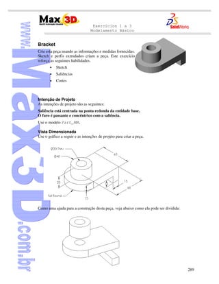 Exercícios 1 a 3
Modelamento Básico
289
Bracket
Crie esta peça usando as informações e medidas fornecidas.
Sketch e perfis extrudados criam a peça. Este exercício
reforça as seguintes habilidades.
• Sketch
• Saliências
• Cortes
Intenção de Projeto
As intenções de projeto são as seguintes:
Saliência está centrada na ponta redonda da entidade base.
O furo é passante e concêntrico com a saliência.
Use o modelo Part_MM.
Vista Dimensionada
Use o gráfico a seguir e as intenções de projeto para criar a peça.
Como uma ajuda para a construção desta peça, veja abaixo como ela pode ser dividida:
 