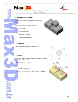 Exercícios 4 a 9
Sketch Contours
290
4. Contour Sketches #1
Crie esta peça usando as informações e dimensões
fornecidas.
Este exercício reforça as seguintes técnicas:
• Desenhando
• Dimensionamento
• Seleção de Contornos
• Extrudando uma feature
1. Nova peça
Abra uma nova peça usando o template Part.
2. Sketch
Crie este sketch usando retângulos, círculos, relações
automáticas e dimensões.
Defina totalmente o sketch.
3. Extrude os contornos
Extrude os contornos selecionados do sketch com 50mm.
 