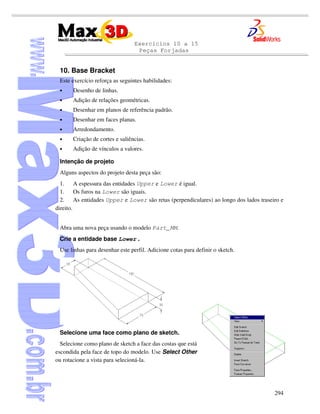 Exercícios 10 a 15
Peças Forjadas
294
10. Base Bracket
Este exercício reforça as seguintes habilidades:
• Desenho de linhas.
• Adição de relações geométricas.
• Desenhar em planos de referência padrão.
• Desenhar em faces planas.
• Arredondamento.
• Criação de cortes e saliências.
• Adição de vínculos a valores.
Intenção de projeto
Alguns aspectos do projeto desta peça são:
1. A espessura das entidades Upper e Lower é igual.
1. Os furos na Lower são iguais.
2. As entidades Upper e Lower são retas (perpendiculares) ao longo dos lados traseiro e
direito.
Abra uma nova peça usando o modelo Part_MM.
Crie a entidade base Lower .
Use linhas para desenhar este perfil. Adicione cotas para definir o sketch.
Selecione uma face como plano de sketch.
Selecione como plano de sketch a face das costas que está
escondida pela face de topo do modelo. Use Select Other
ou rotacione a vista para selecioná-la.
 