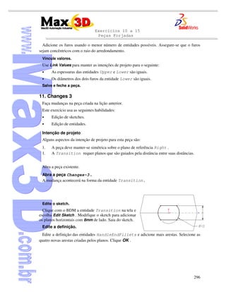 Exercícios 10 a 15
Peças Forjadas
296
Adicione os furos usando o menor número de entidades possíveis. Assegure-se que o furos
sejam concêntricos com o raio do arredondamento.
Vincule valores.
Use Link Values para manter as intenções de projeto para o seguinte:
• As espessuras das entidades Upper e Lower são iguais.
• Os diâmetros dos dois furos da entidade Lower são iguais.
Salve e feche a peça.
11. Changes 3
Faça mudanças na peça criada na lição anterior.
Este exercício usa as seguintes habilidades:
• Edição de sketches.
• Edição de entidades.
Intenção de projeto
Alguns aspectos da intenção de projeto para esta peça são:
1. A peça deve manter-se simétrica sobre o plano de referência Right .
1. A Transition requer planos que são guiados pela distância entre suas distâncias.
Abra a peça existente.
Abra a peça Changes-3 .
A mudança acontecerá na forma da entidade Transition.
Edite o sketch.
Clique com o BDM a entidade Transition na tela e
escolha Edit Sketch . Modifique o sketch para adicionar
os planos horizontais com 8mm de lado. Saia do sketch.
Edite a definição.
Edite a definição das entidades HandleEndFillets e adicione mais arestas. Selecione as
quatro novas arestas criadas pelos planos. Clique OK .
 