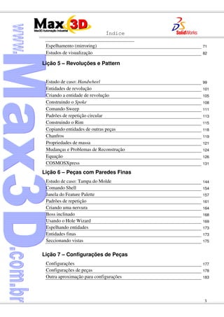 Índice
3
Espelhamento (mirroring) 71
Estudos de visualização 82
Lição 5 – Revoluções e Pattern
Estudo de caso: Handwheel 99
Entidades de revolução 101
Criando a entidade de revolução 105
Construindo o Spoke 108
Comando Sweep 111
Padrões de repetição circular 113
Construindo o Rim 115
Copiando entidades de outras peças 118
Chanfros 119
Propriedades de massa 121
Mudanças e Problemas de Reconstrução 124
Equação 126
COSMOSXpress 131
Lição 6 – Peças com Paredes Finas
Estudo de caso: Tampa do Molde 144
Comando Shell 154
Janela do Feature Palette 157
Padrões de repetição 161
Criando uma nervura 164
Boss inclinado 168
Usando o Hole Wizard 169
Espelhando entidades 173
Entidades finas 173
Seccionando vistas 175
Lição 7 – Configurações de Peças
Configurações 177
Configurações de peças 178
Outra aproximação para configurações 183
 