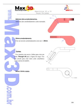 Exercícios 10 a 15
Peças Forjadas
300
Adicione dois arredondamentos.
Adicione dois arredondamentos como mostrado.
Último arredondamento.
Crie um terceiro arredondamento com raio = 20mm.
Cortes.
Use simetria com arcos e linhas para criar um
corte Through All para a figura do rasgo. Use
um círculo para criar outro corte concêntrico
com a aresta do modelo.
Salve e feche a peça.
 