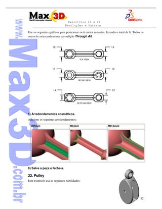 Exercícios 16 a 22
Revoluções e Pattern
312
Use os seguintes gráficos para posicionar os 6 cortes restantes, fazendo o total de 8. Todos os
outros 6 cortes podem usar a condição Through All .
5) Arredondamentos cosméticos.
Adicione os seguintes arredondamentos:
R2mm R1mm R0.5mm
6) Salve a peça e feche-a.
22. Pulley
Este exercício usa as seguintes habilidades:
 