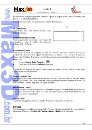 Modelamento Básico
36
Lição 2
foi relacionado à origem, porque foi começado a partir da origem. Cotas serão adicionadas para
prendê-lo ao estado Fully Defined.
O estado de um sketch é mostrado no canto inferior direito da tela.
21. Cota vertical.
Adicionamos uma cota vertical clicando duas
linhas horizontais.
Sketch totalmente definido.
Todas as geometrias mudam para preto, depois de
colocadas as cotas. O sketch está totalmente
definido (Fully Defined).
Extrudando o perfil
Uma vez que o sketch está completo, ele pode ser extrudado para criar a primeira entidade, ou
entidade base. Existem várias opções de extrusão de um sketch, e suas condições de extrusão,
ângulo e profundidade de extrusão. A extrusão acontece em uma direção normal, neste caso o
plano Top.
• Do menu Insert, Base, Extrude...
• Ou da barra de ferramentas Features, escolha:
Explicações de algumas das opções mais usadas são dadas a seguir. Outras opções serão
discutidas nas próximas sessões.
Tipo de condição final
Um sketch pode ser extrudado em uma ou duas direções. Uma ou ambas as direções podem
terminar por algum valor de profundidade, sobre alguma geometria do modelo, ou através de
todo o modelo. Utilize o Help para ver alguns exemplos.
Profundidade - Depth
É a profundidade de um uma extrusão do tipo blind (cega) ou por mid-plane (plano médio).
Para o plano médio este valor refere-se ao total. Isto significa que a profundidade de 50mm, será
dividida em 25mm para cada lado.
Ângulo - Draft
Ângulo nos dá opção de inclinar as paredes da extrusão para dentro ou para fora.
Extrusão
O sketch pode ser extrudado como um sólido. Por ser a primeira entidade ela deve ser uma boss,
não um cut. Usando a caixa Extrude Feature o Type e o Depth serão indicados.
 