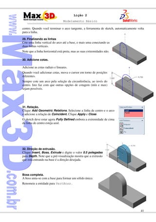 Modelamento Básico
41
Lição 2
centro. Quando você terminar o arco tangente, a ferramenta de sketch, automaticamente volta
para a linha.
29. Finalizando as linhas
Crie uma linha vertical do arco até a base, e mais uma conectando as
duas linhas verticais.
Note que a linha horizontal está preta, mas as suas extremidades não.
30. Adicione cotas.
Adicione as cotas radiais e lineares.
Quando você adicionar cotas, mova o cursor em torno de posições
diferentes.
Sempre cote um arco pela seleção da circunferência, ao invés do
centro. Isto faz com que outras opções de cotagem (mín e max)
sejam possíveis.
31. Relação.
Clique Add Geometric Relations. Selecione a linha de centro e o arco
e adicione a relação de Coincident. Clique Apply e Close.
O sketch deve estar agora Fully Defined embora a extremidade de cima
da linha de centro esteja azul.
32. Direção de extrusão.
Clique Insert, Boss, Extrude e digite o valor 0.5 polegadas
para Depth. Note que a pré-visualização mostra que a extrusão
que está entrando na base é a direção desejada.
Boss completa.
A boss uniu-se com a base para formar um sólido único.
Renomeie a entidade para VertBoss .
 
