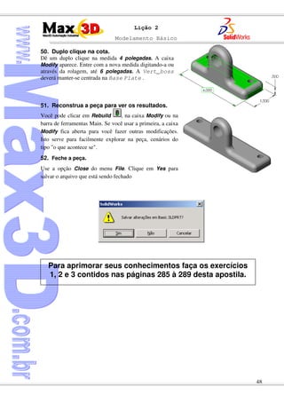 Modelamento Básico
48
Lição 2
50. Duplo clique na cota.
Dê um duplo clique na medida 4 polegadas. A caixa
Modify aparece. Entre com a nova medida digitando-a ou
através da rolagem, até 6 polegadas. A Vert_boss
deverá manter-se centrada na Base Plate .
51. Reconstrua a peça para ver os resultados.
Você pode clicar em Rebuild , na caixa Modify ou na
barra de ferramentas Main. Se você usar a primeira, a caixa
Modify fica aberta para você fazer outras modificações.
Isto serve para facilmente explorar na peça, cenários do
tipo "o que acontece se".
52. Feche a peça.
Use a opção Close do menu File. Clique em Yes para
salvar o arquivo que está sendo fechado
Para aprimorar seus conhecimentos faça os exercícios
1, 2 e 3 contidos nas páginas 285 à 289 desta apostila.
 
