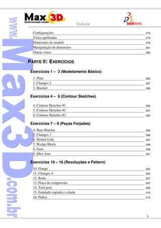 Índice
5
Configurações 272
Vistas quebradas 274
Dimensões de modelo 278
Manipulação de dimensões 281
Outras vistas 283
PARTE II: EXERCÍCIOS
Exercícios 1 – 3 (Modelamento Básico)
1. Plate 285
2. Changes 2 287
3. Bracket 289
Exercícios 4 – 6 (Contour Sketches)
4. Contour Sketches #1 290
5. Contour Sketches #2 291
6. Contour Sketches #3 292
Exercícios 7 – 9 (Peças Forjadas)
4. Base Bracket 294
5. Changes 3 296
6. Slotted Link 297
7. Wedge Block 298
8. Guia 299
9. Idler Arm 301
Exercícios 10 – 16 (Revoluções e Pattern)
10. Flange 304
11. Changes 4 305
12. Roda 307
13. Placa de compressão 307
14. Tool post 309
15. Entidade copiada e colada 310
16. Pulley 313
 