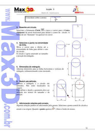 Sketch Contours
51
Lição 3
Coincident (sobre a aresta)
3. Desenhe um círculo.
Selecione a ferramenta Circle e mova o cursor para o Centro
(Midpoint) da aresta horizontal para definir o centro do círculo. A
forma de um “diamante” irá aparecer no cursor.
4. Selecione o ponto na extremidade
da linha.
Mova o cursor para a direita até a
extremidade da linha para definir o raio
do círculo.
O círculo é agora amarrado ao tamanho
e posição do retângulo.
5. Dimensões do retângulo.
Adicione dimensões para as linhas horizontais e verticais do
retângulo, redimensionando como mostrado.
6. Sketch sob definido.
Embora o retângulo e o círculo são
definidos. Não estão localizados na
origem.
Para definir o sketch, a geometria deve ser
definida nos termos do tamanho e da
posição.
7. Adicionando relações pelo arrasto.
Algumas relações podem ser adicionadas pelo arrasto. Selecione o ponto central do círculo e
arraste-o na origem. Quando o ponto aparecer , libere o botão do mouse.
 