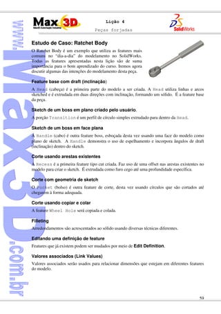 Peças forjadas
59
Lição 4
Estudo de Caso: Ratchet Body
O Ratchet Body é um exemplo que utiliza as features mais
comuns no “dia-a-dia” do modelamento no SolidWorks.
Todas as features apresentadas nesta lição são de suma
importância para o bom aprendizado do curso. Iremos agora
discutir algumas das intenções do modelamento desta peça.
Feature base com draft (inclinação)
A Head (cabeça) é a primeira parte do modelo a ser criada. A Head utiliza linhas e arcos
sketched e é extrudada em duas direções com inclinação, formando um sólido. É a feature base
da peça.
Sketch de um boss em plano criado pelo usuário.
A porção Transition é um perfil de círculo simples extrudado para dentro da Head.
Sketch de um boss em face plana
A Handle (cabo) é outra feature boss, esboçada desta vez usando uma face do modelo como
plano de sketch. A Handle demonstra o uso de espelhamento e incorpora ângulos de draft
(inclinação) dentro do sketch.
Corte usando arestas existentes
A Recess é a primeira feature tipo cut criada. Faz uso de uma offset nas arestas existentes no
modelo para criar o sketch. É extrudada como furo cego até uma profundidade específica.
Corte com geometria de sketch
O Pocket (bolso) é outra feature de corte, desta vez usando círculos que são cortados até
chegarem à forma adequada.
Corte usando copiar e colar
A feature Wheel Hole será copiada e colada.
Filleting
Arredondamentos são acrescentados ao sólido usando diversas técnicas diferentes.
Editando uma definição de feature
Features que já existem podem ser mudados por meio de Edit Definition.
Valores associados (Link Values)
Valores associados serão usados para relacionar dimensões que estejam em diferentes features
do modelo.
 