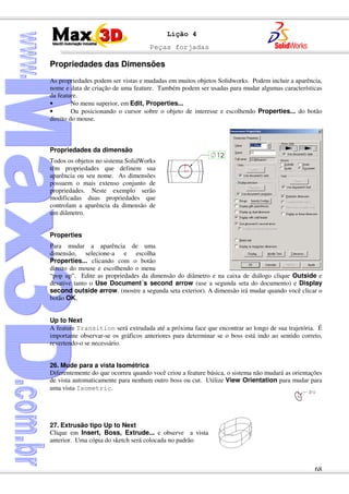 Peças forjadas
68
Lição 4
Propriedades das Dimensões
As propriedades podem ser vistas e mudadas em muitos objetos Solidworks. Podem incluir a aparência,
nome e data de criação de uma feature. Também podem ser usadas para mudar algumas características
da feature.
• No menu superior, em Edit, Properties...
• Ou posicionando o cursor sobre o objeto de interesse e escolhendo Properties... do botão
direito do mouse.
Propriedades da dimensão
Todos os objetos no sistema SolidWorks
têm propriedades que definem sua
aparência ou seu nome. As dimensões
possuem o mais extenso conjunto de
propriedades. Neste exemplo serão
modificadas duas propriedades que
controlam a aparência da dimensão de
um diâmetro.
Properties
Para mudar a aparência de uma
dimensão, selecione-a e escolha
Properties... clicando com o botão
direito do mouse e escolhendo o menu
“pop up”. Edite as propriedades da dimensão do diâmetro e na caixa de diálogo clique Outside e
desative tanto o Use Document´s second arrow (use a segunda seta do documento) e Display
second outside arrow. (mostre a segunda seta exterior). A dimensão irá mudar quando você clicar o
botão OK.
Up to Next
A feature Transition será extrudada até a próxima face que encontrar ao longo de sua trajetória. É
importante observar-se os gráficos anteriores para determinar se o boss está indo ao sentido correto,
revertendo-o se necessário.
26. Mude para a vista Isométrica
Diferentemente do que ocorreu quando você criou a feature básica, o sistema não mudará as orientações
de vista automaticamente para nenhum outro boss ou cut. Utilize View Orientation para mudar para
uma vista Isometric.
27. Extrusão tipo Up to Next
Clique em Insert, Boss, Extrude... e observe a vista
anterior. Uma cópia do sketch será colocada no padrão
 