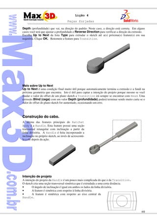 Peças forjadas
69
Lição 4
Depth (profundidade) que vai, na direção do padrão. Neste caso, a direção está correta. Em alguns
casos você terá que ajustar a profundidade e Reverse Direction para verificar a direção da extrusão.
Escolha Up to Next da lista Type para extrudar o sketch até a(s) próxima(s) feature(s) em sua
trajetória. Clique OK. Renomeie a feature para Transition.
Mais sobre Up to Next
Up to Next é uma condição final muito útil porque automaticamente termina a extrusão e a fundi na
próxima geometria que encontra. Isto é útil para captar a intenção do projeto porque mesmo se você
mudar o valor do offset de um plano sketch a Transition irá sempre se encontrar com Head. Uma
extrusão Blind (cega) com um valor Depth (profundidade) poderá terminar sendo muito curta se o
valor do offset do plano sketch for aumentado, ocasionando um erro.
Construção do cabo.
A última das features principais do Ratchet
Body é a Handle. Esta feature possui uma seção
transversal retangular com inclinação a partir da
linha divisória. A Handle é feita incorporando a
inclinação no próprio sketch, ao invés de acrescentá-
la a ele depois da ação.
Intenção de projeto
A intenção do projeto da Handle é um pouco mais complicada do que o da Transition.
O sketch cria uma seção transversal simétrica que é extrudada a uma certa distância.
• O ângulo de inclinação é igual em ambos os lados da linha divisória.
• A feature é simétrica com respeito à linha divisória.
• A feature é simétrica com respeito ao eixo central da
Handle.
 