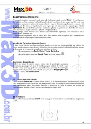 Peças forjadas
71
Lição 4
Espelhamento (mirroring)
A geometria simétrica num sketch pode ser criada facilmente usando a opção Mirror. O espelhamento
lhe permite espelhar enquanto você está fazendo sketch - espelhamento em tempo real. Ou você pode
selecionar a geometria já feita no sketch e espelhá-la - o que se denomina espelhamento posterior. Em
qualquer um dos casos, o espelhamento cria cópias que se relacionam às originais pela relação
Symmetric. No caso de linhas, a relação simétrica é aplicada aos pontos finais das linhas. No caso de
arcos e círculos, a relação simétrica é aplicada à própria entidade.
Neste exemplo, serão mostrados dois métodos de espelhamento, o primeiro a ser considerado será o
espelhamento em tempo real.
O espelhamento requer uma linha de centro. Esta linha define o plano de espelho que é sempre normal
ao plano de sketch e passa pela linha central selecionada.
Introdução: Centerline (Linha de Centro)
A linha central é como uma linha regular de sketch exceto que tem uma propriedade que a isenta das
regras normais que governam sketches. Quando o sistema valida um sketch, não inclui as linhas centrais
ao determinar se o contorno é separado ou se auto-intersecciona.
• No menu superior, em Tools, Sketch Tools, Centerline
• Ou, na barra de ferramentas Sketch Tools, selecione o ícone .
Geometrias de construção
Embora as linhas de centro sejam o único tipo de construção geométrica
diretamente apoiada por um ícone de sketch, qualquer entidade de sketch - arco,
círculo, spline (curvas), pode ser convertida numa entidade de construção.
Simplesmente clique sobre uma entidade qualquer e no PropertyManager
selecione a opção For construction.
31. Criando uma linha central.
Clique no ícone Centerline e faça um sketch vertical (V) da origem para cima. A técnica de sketch para
fazer uma linha de centro é a mesma que pra fazer uma linha. A extensão de uma linha de centro usada
para espelhamento não é importante. Também, a geometria de linha de centro não precisa ser
completamente definida: observe o ponto superior extremo na cor azul.
32. Vista Front
Mude a Orientação de vista para Front. Você pode agora ver o verdadeiro tamanho e forma do plano de
sketch.
 