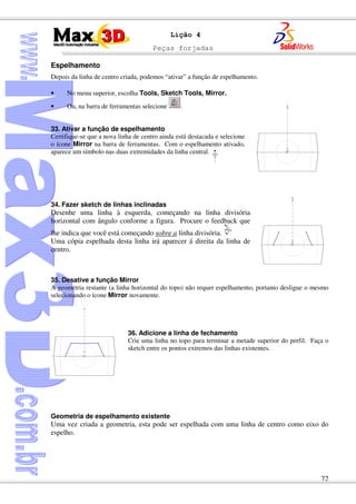 Peças forjadas
72
Lição 4
Espelhamento
Depois da linha de centro criada, podemos “ativar” a função de espelhamento.
• No menu superior, escolha Tools, Sketch Tools, Mirror.
• Ou, na barra de ferramentas selecione .
33. Ativar a função de espelhamento
Certifique-se que a nova linha de centro ainda está destacada e selecione
o ícone Mirror na barra de ferramentas. Com o espelhamento ativado,
aparece um símbolo nas duas extremidades da linha central.
34. Fazer sketch de linhas inclinadas
Desenhe uma linha à esquerda, começando na linha divisória
horizontal com ângulo conforme a figura. Procure o feedback que
lhe indica que você está começando sobre a linha divisória.
Uma cópia espelhada desta linha irá aparecer á direita da linha de
centro.
35. Desative a função Mirror
A geometria restante (a linha horizontal do topo) não requer espelhamento, portanto desligue o mesmo
selecionando o ícone Mirror novamente.
36. Adicione a linha de fechamento
Crie uma linha no topo para terminar a metade superior do perfil. Faça o
sketch entre os pontos extremos das linhas existentes.
Geometria de espelhamento existente
Uma vez criada a geometria, esta pode ser espelhada com uma linha de centro como eixo do
espelho.
 