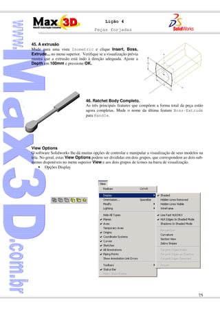 Peças forjadas
75
Lição 4
45. A extrusão
Mude para uma vista Isometric e clique Insert, Boss,
Extrude... no menu superior. Verifique se a visualização prévia
mostra que a extrusão está indo à direção adequada. Ajuste a
Depth em 100mm e pressione OK.
46. Ratchet Body Completo.
As três principais features que compõem a forma total da peça estão
agora completas. Mude o nome da última feature Boss-Extrude
para Handle.
View Options
O software Solidworks lhe dá muitas opções de controlar e manipular a visualização de seus modelos na
tela. No geral, estas View Options podem ser divididas em dois grupos, que correspondem ao dois sub-
menus disponíveis no menu superior View e aos dois grupos de ícones na barra de visualização.
• Opções Display
 