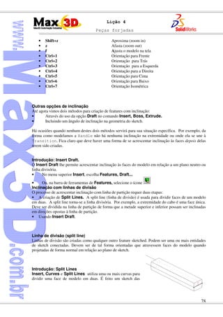 Peças forjadas
78
Lição 4
• Shift+z Aproxima (zoom in)
• z Afasta (zoom out)
• f Ajusta o modelo na tela
• Ctrl+1 Orientação para Frente
• Ctrl+2 Orientação para Trás
• Ctrl+3 Orientação para a Esquerda
• Ctrl+4 Orientação para a Direita
• Ctrl+5 Orientação para Cima
• Ctrl+6 Orientação para Baixo
• Ctrl+7 Orientação Isométrica
Outras opções de inclinação
Até agora vimos dois métodos para criação de features com inclinação:
• Através do uso da opção Draft no comando Insert, Boss, Extrude.
• Incluindo um ângulo de inclinação na geometria do sketch.
Há ocasiões quando nenhum destes dois métodos servirá para sua situação específica. Por exemplo, da
forma como modelamos a Handle não há nenhuma inclinação na extremidade ou onde ela se une à
Transition. Fica claro que deve haver uma forma de se acrescentar inclinação às faces depois delas
terem sido criadas.
Introdução: Insert Draft.
O Insert Draft lhe permite acrescentar inclinação às faces do modelo em relação a um plano neutro ou
linha divisória.
• No menu superior Insert, escolha Features, Draft...
• Ou, na barra de ferramentas de Features, selecione o ícone
Inclinação com linhas de divisão
O processo de acrescentar inclinação com linha de partição requer duas etapas:
• A criação de Split Lines. A split line (linha de divisão) é usada para dividir faces de um modelo
em duas. A split line torna-se a linha divisória. Por exemplo, a extremidade do cabo é uma face única.
Deve ser dividida na linha de partição de forma que a metade superior e inferior possam ser inclinadas
em direções opostas à linha de partição.
• Usando Insert Draft.
Linha de divisão (split line)
Linhas de divisão são criadas como qualquer outro feature sketched. Podem ser uma ou mais entidades
de sketch conectadas. Devem ser de tal forma orientadas que atravessem faces do modelo quando
projetadas de forma normal em relação ao plano de sketch.
Introdução: Split Lines
Insert, Curves e Split Lines utiliza uma ou mais curvas para
dividir uma face de modelo em duas. É feito um sketch das
 