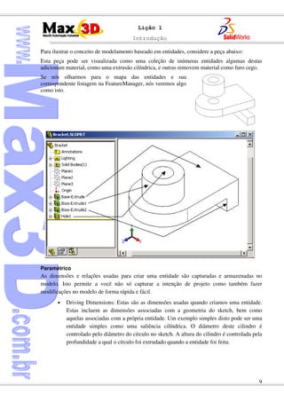 Introdução
9
Lição 1
Para ilustrar o conceito de modelamento baseado em entidades, considere a peça abaixo:
Esta peça pode ser visualizada como uma coleção de inúmeras entidades algumas destas
adicionam material, como uma extrusão cilíndrica, e outras removem material como furo cego.
Se nós olharmos para o mapa das entidades e sua
correspondente listagem na FeatureManager, nós veremos algo
como isto.
Paramétrico
As dimensões e relações usadas para criar uma entidade são capturadas e armazenadas no
modelo. Isto permite a você não só capturar a intenção de projeto como também fazer
modificações no modelo de forma rápida e fácil.
• Driving Dimensions: Estas são as dimensões usadas quando criamos uma entidade.
Estas incluem as dimensões associadas com a geometria do sketch, bem como
aquelas associadas com a própria entidade. Um exemplo simples disto pode ser uma
entidade simples como uma saliência cilíndrica. O diâmetro deste cilindro é
controlado pelo diâmetro do círculo no sketch. A altura do cilindro é controlada pela
profundidade a qual o círculo foi extrudado quando a entidade foi feita.
 