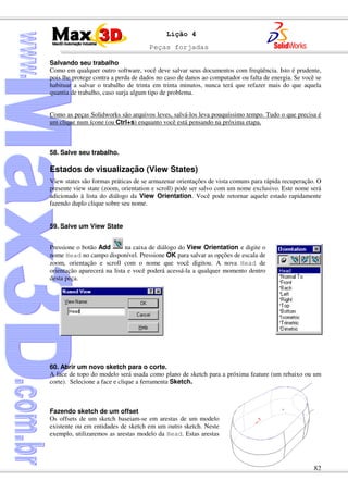 Peças forjadas
82
Lição 4
Salvando seu trabalho
Como em qualquer outro software, você deve salvar seus documentos com freqüência. Isto é prudente,
pois lhe protege contra a perda de dados no caso de danos ao computador ou falta de energia. Se você se
habituar a salvar o trabalho de trinta em trinta minutos, nunca terá que refazer mais do que aquela
quantia de trabalho, caso surja algum tipo de problema.
Como as peças Solidworks são arquivos leves, salvá-los leva pouquíssimo tempo. Tudo o que precisa é
um clique num ícone (ou Ctrl+s) enquanto você está pensando na próxima etapa.
58. Salve seu trabalho.
Estados de visualização (View States)
View states são formas práticas de se armazenar orientações de vista comuns para rápida recuperação. O
presente view state (zoom, orientation e scroll) pode ser salvo com um nome exclusivo. Este nome será
adicionado à lista do diálogo da View Orientation. Você pode retornar aquele estado rapidamente
fazendo duplo clique sobre seu nome.
59. Salve um View State
Pressione o botão Add na caixa de diálogo do View Orientation e digite o
nome Head no campo disponível. Pressione OK para salvar as opções de escala de
zoom, orientação e scroll com o nome que você digitou. A nova Head de
orientação aparecerá na lista e você poderá acessá-la a qualquer momento dentro
desta peça.
60. Abrir um novo sketch para o corte.
A face de topo do modelo será usada como plano de sketch para a próxima feature (um rebaixo ou um
corte). Selecione a face e clique a ferramenta Sketch.
Fazendo sketch de um offset
Os offsets de um sketch baseiam-se em arestas de um modelo
existente ou em entidades de sketch em um outro sketch. Neste
exemplo, utilizaremos as arestas modelo da Head. Estas arestas
 