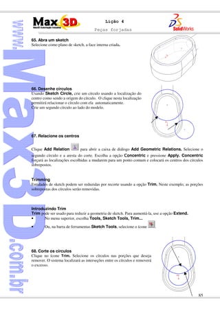 Peças forjadas
85
Lição 4
65. Abra um sketch
Selecione como plano de sketch, a face interna criada.
66. Desenhe círculos
Usando Sketch Circle, crie um círculo usando a localização do
centro como sendo a origem do círculo. O clique nesta localização
permitirá relacionar o círculo com ela automaticamente.
Crie um segundo círculo ao lado do modelo.
67. Relacione os centros
Clique Add Relation para abrir a caixa de diálogo Add Geometric Relations. Selecione o
segundo círculo e a aresta do corte. Escolha a opção oncentric e pressione Apply. Concentric
forçará as localizações escolhidas a mudarem para um ponto comum e colocará os centros dos círculos
sobrepostos.
Trimming
Entidades de sketch podem ser reduzidas por recorte usando a opção Trim. Neste exemplo, as porções
sobrepostas dos círculos serão removidas.
Introduzindo Trim
Trim pode ser usado para reduzir a geometria de sketch. Para aumentá-la, use a opção Extend.
• No menu superior, escolha Tools, Sketch Tools, Trim...
• Ou, na barra de ferramentas Sketch Tools, selecione o ícone .
68. Corte os círculos
Clique no ícone Trim. Selecione os círculos nas porções que deseja
remover. O sistema localizará as interseções entre os círculos e removerá
o excesso.
 