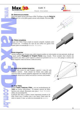 Peças forjadas
91
Lição 4
85. Selecione as arestas
Selecione quatro arestas para fazer o fillet. Verifique a lista dos Items to
Fillet para ver se ela indica quatro arestas selecionadas. Pressione OK.
86. Fillets completos
Já que estes fillets foram criados no mesmo comando, mudarão como
se fossem um. A mudança do valor do raio reflete nos quatro. Esta
feature pode ser nomeada de Handle Fillets.
Faces tangentes
Arestas múltiplas que formam uma cadeia tangente podem ser selecionadas em uma operação, desde que
a opção padrão Propagate to Tangent Faces esteja clicada. Neste exemplo, duas seleções são
necessárias para obter a parte superior e inferior do perímetro do Handle. (Isto porque as arestas não
estão tangentes onde encontram a linha divisória).
87. Selecionar arestas tangentes
Escolha uma aresta de cada conjunto superior e uma de cada
conjunto inferior. Cada seleção irá formar uma cadeia que
seleciona todas as arestas tangentes adjacentes até a linha divisória.
A lista de seleção deve indicar um total de 4 arestas selecionadas.
88. Criar fillets
Usando Insert, Features, Fillet... crie um arredondamento de
1mm nas arestas selecionadas. O conjunto anterior de fillets
facilitou esta seleção. Renomeie estes para H End Fillets
(fillets da extremidade H).
Conforme dito antes a ordem é muito importante tratando-se de
fillet. Neste caso, é melhor criar o raio maior (3mm) antes de
todos os menor (1 mm) ao redor da extremidade da Handle.
 