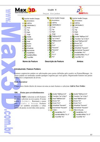 Peças forjadas
97
Lição 4
Introduzindo: Feature Folders
Features seqüenciais podem ser adicionadas para pastas definidas pelo usuário na FeatureManager. As
pastas podem ser nomeadas usando qualquer esquema que você queira. Organizando features nas pastas
diminuirá o comprimento da árvore.
Onde Encontrar
Clique com o botão direito do mouse em uma ou mais features e selecione Add to New Folder.
104. Pastas para arredondamentos
Pressione Shift e selecione as três features
de fillet e adicione na nova pasta. O nome
padrão é Folder1. Renomeie a pasta
para Fillets & Rounds. Features
podem ser também arrastadas e soltas
dentro de pastas ou movidas entre pastas.
Nome da Feature Descrição da Feature Ambos
 
