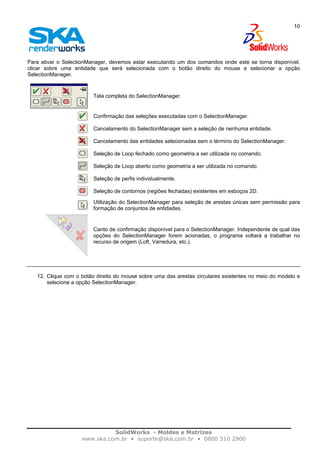 SolidWorks - Moldes e Matrizes
www.ska.com.br • suporte@ska.com.br • 0800 510 2900
10
Para ativar o SelectionManager, devemos estar executando um dos comandos onde este se torna disponível,
clicar sobre uma entidade que será selecionada com o botão direito do mouse e selecionar a opção
SelectionManager.
Tela completa do SelectionManager.
Confirmação das seleções executadas com o SelectionManager.
Cancelamento do SelectionManager sem a seleção de nenhuma entidade.
Cancelamento das entidades selecionadas sem o término do SelectionManager.
Seleção de Loop fechado como geometria a ser utilizada no comando.
Seleção de Loop aberto como geometria a ser utilizada no comando.
Seleção de perfis individualmente.
Seleção de contornos (regiões fechadas) existentes em esboços 2D.
Utilização do SelectionManager para seleção de arestas únicas sem permissão para
formação de conjuntos de entidades.
Canto de confirmação disponível para o SelectionManager. Independente de qual das
opções do SelectionManager forem acionadas, o programa voltará a trabalhar no
recurso de origem (Loft, Varredura, etc.).
12. Clique com o botão direito do mouse sobre uma das arestas circulares existentes no meio do modelo e
selecione a opção SelectionManager.
 
