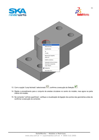 SolidWorks - Moldes e Matrizes
www.ska.com.br • suporte@ska.com.br • 0800 510 2900
11
13. Com a opção “Loop fechado” selecionada , confirme a execução da Seleção .
14. Repita o procedimento para o conjunto de arestas circulares no centro do modelo, mas agora na parte
inferior do modelo.
15. No comando “Loft de superfícies”, verifique a visualização de ligação dos pontos das geometrias antes de
confirmar a execução do comando.
 