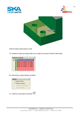 SolidWorks - Moldes e Matrizes
www.ska.com.br • suporte@ska.com.br • 0800 510 2900
13
Serão 6 arestas selecionadas no total.
19. Verifique se todas as arestas estão com a opção de curvatura “Contato” selecionada.
20. Desmarque a opção “Mesclar resultado”.
21. Confirme a execução do comando .
 