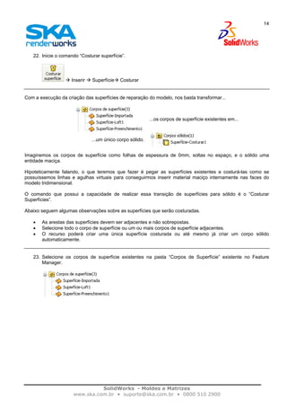 SolidWorks - Moldes e Matrizes
www.ska.com.br • suporte@ska.com.br • 0800 510 2900
14
22. Inicie o comando “Costurar superfície”.
Inserir Superfície Costurar
Com a execução da criação das superfícies de reparação do modelo, nos basta transformar...
...os corpos de superfície existentes em...
...um único corpo sólido.
Imaginemos os corpos de superfície como folhas de espessura de 0mm, soltas no espaço, e o sólido uma
entidade maciça.
Hipoteticamente falando, o que teremos que fazer é pegar as superfícies existentes e costurá-las como se
possuíssemos linhas e agulhas virtuais para conseguirmos inserir material maciço internamente nas faces do
modelo tridimensional.
O comando que possui a capacidade de realizar essa transição de superfícies para sólido é o “Costurar
Superfícies”.
Abaixo seguem algumas observações sobre as superfícies que serão costuradas.
• As arestas das superfícies devem ser adjacentes e não sobrepostas.
• Selecione todo o corpo de superfície ou um ou mais corpos de superfície adjacentes.
• O recurso poderá criar uma única superfície costurada ou até mesmo já criar um corpo sólido
automaticamente.
23. Selecione os corpos de superfície existentes na pasta “Corpos de Superfície” existente no Feature
Manager.
 