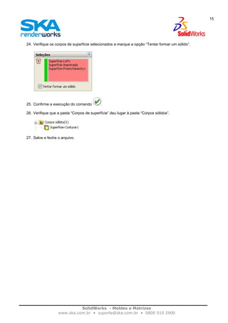 SolidWorks - Moldes e Matrizes
www.ska.com.br • suporte@ska.com.br • 0800 510 2900
15
24. Verifique os corpos de superfície selecionados e marque a opção “Tentar formar um sólido”.
25. Confirme a execução do comando .
26. Verifique que a pasta “Corpos de superfície” deu lugar à pasta “Corpos sólidos”.
27. Salve e feche o arquivo.
 