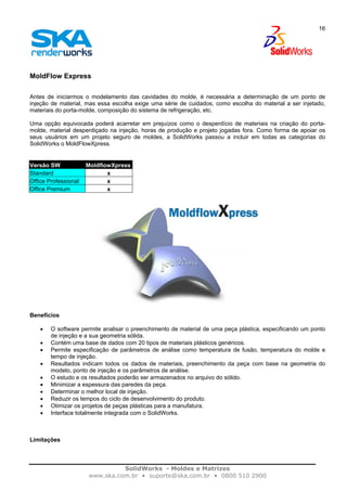SolidWorks - Moldes e Matrizes
www.ska.com.br • suporte@ska.com.br • 0800 510 2900
16
MoldFlow Express
Antes de iniciarmos o modelamento das cavidades do molde, é necessária a determinação de um ponto de
injeção de material, mas essa escolha exige uma série de cuidados, como escolha do material a ser injetado,
materiais do porta-molde, composição do sistema de refrigeração, etc.
Uma opção equivocada poderá acarretar em prejuízos como o desperdício de materiais na criação do porta-
molde, material desperdiçado na injeção, horas de produção e projeto jogadas fora. Como forma de apoiar os
seus usuários em um projeto seguro de moldes, a SolidWorks passou a incluir em todas as categorias do
SolidWorks o MoldFlowXpress.
Versão SW MoldflowXpress
Standard x
Office Professional x
Office Premium x
Benefícios
• O software permite analisar o preenchimento de material de uma peça plástica, especificando um ponto
de injeção e a sua geometria sólida.
• Contém uma base de dados com 20 tipos de materiais plásticos genéricos.
• Permite especificação de parâmetros de análise como temperatura de fusão, temperatura do molde e
tempo de injeção.
• Resultados indicam todos os dados de materiais, preenchimento da peça com base na geometria do
modelo, ponto de injeção e os parâmetros de análise.
• O estudo e os resultados poderão ser armazenados no arquivo do sólido.
• Minimizar a espessura das paredes da peça.
• Determinar o melhor local de injeção.
• Reduzir os tempos do ciclo de desenvolvimento do produto.
• Otimizar os projetos de peças plásticas para a manufatura.
• Interface totalmente integrada com o SolidWorks.
Limitações
 