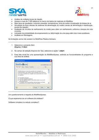 SolidWorks - Moldes e Matrizes
www.ska.com.br • suporte@ska.com.br • 0800 510 2900
17
• Análise de múltiplos locais de injeção.
• Acesso a mais de 7.500 plásticos no banco de dados de materiais do Moldflow.
• Mais tipos de resultados, incluindo pressões, temperaturas, linha de solda e localização de bolsas de ar.
• Simulação do fluxo através de sistemas de alimentação do molde (canais de alimentação e distribuição,
pontos de injeção).
• Avaliação de circuitos de resfriamento do molde para obter um resfriamento uniforme e tempos de ciclo
mínimos.
• Indicação da probabilidade de empenamento ou deformação de uma peça além dos níveis aceitáveis.
• Análises em Montagens.
As limitações acima não existem no MoldFlow Plastics Advisers.
1. Selecione o comando Abrir.
Arquivo Abrir
2. No campo de seleção Arquivos do Tipo, selecione a opção *.sldprt.
3. Essa tela inicial faz uma apresentação do MoldflowXpress, exibindo as funcionalidades do programa e
sua área de análise.
Um questionamento a respeito do MoldflowXpress:
O que esperamos de um software de análises?
Software complexo ou estudo complexo?
 