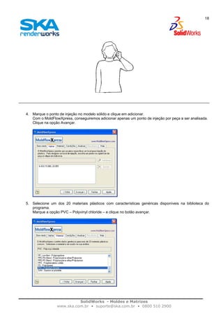 SolidWorks - Moldes e Matrizes
www.ska.com.br • suporte@ska.com.br • 0800 510 2900
18
4. Marque o ponto de injeção no modelo sólido e clique em adicionar.
Com o MoldFlowXpress, conseguiremos adicionar apenas um ponto de injeção por peça a ser analisada.
Clique na opção Avançar.
5. Selecione um dos 20 materiais plásticos com características genéricas disponíveis na biblioteca do
programa.
Marque a opção PVC – Polyvinyl chloride – e clique no botão avançar.
 