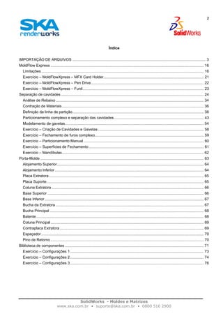 SolidWorks - Moldes e Matrizes
www.ska.com.br • suporte@ska.com.br • 0800 510 2900
2
Índice
IMPORTAÇÃO DE ARQUIVOS ................................................................................................................................. 3
MoldFlow Express .................................................................................................................................................... 16
Limitações ............................................................................................................................................................. 16
Exercício – MoldFlowXpress – MFX Card Holder................................................................................................. 21
Exercício – MoldFlowXpress – Pen Drive............................................................................................................. 22
Exercício – MoldFlowXpress – Funil..................................................................................................................... 23
Separação de cavidades .......................................................................................................................................... 24
Análise de Rebaixo ............................................................................................................................................... 34
Contração de Materiais......................................................................................................................................... 36
Definição da linha de partição............................................................................................................................... 38
Particionamento complexo e separação das cavidades....................................................................................... 43
Modelamento de gavetas...................................................................................................................................... 54
Exercício – Criação de Cavidades e Gavetas ...................................................................................................... 58
Exercício – Fechamento de furos complexo......................................................................................................... 59
Exercício – Particionamento Manual .................................................................................................................... 60
Exercício – Superfícies de Fechamento ............................................................................................................... 61
Exercício – Mandíbulas......................................................................................................................................... 62
Porta-Molde .............................................................................................................................................................. 63
Alojamento Superior.............................................................................................................................................. 64
Alojamento Inferior................................................................................................................................................ 64
Placa Extratora...................................................................................................................................................... 65
Placa Suporte........................................................................................................................................................ 65
Coluna Extratora ................................................................................................................................................... 66
Base Superior ....................................................................................................................................................... 66
Base Inferior.......................................................................................................................................................... 67
Bucha da Extratora ............................................................................................................................................... 67
Bucha Principal ..................................................................................................................................................... 68
Batente.................................................................................................................................................................. 68
Coluna Principal.................................................................................................................................................... 69
Contraplaca Extratora ........................................................................................................................................... 69
Espaçador ............................................................................................................................................................. 70
Pino de Retorno .................................................................................................................................................... 70
Biblioteca de componentes ...................................................................................................................................... 71
Exercício – Configurações 1 ................................................................................................................................. 73
Exercício – Configurações 2 ................................................................................................................................. 74
Exercício – Configurações 3 ................................................................................................................................. 76
 