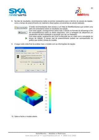 SolidWorks - Moldes e Matrizes
www.ska.com.br • suporte@ska.com.br • 0800 510 2900
20
8. Na tela de resultados, encontraremos todos os pontos necessários para o término do estudo da injeção,
como o tempo de preenchimento do material e observações convenientes ao estudo realizado.
O botão recomendações dará acesso a um Help do MoldflowXpress que contém uma
série de comentários sobre os resultados da injeção.
Com essa opção, conseguiremos salvar todo o estudo no formato do eDrawings a fim
de compartilharmos todos os dados adquiridos, com a vantagem de utilizarmos um
visualizador de fácil instalação e aquisição (por ser um freeware).
Com essa opção, poderemos dar início à execução de um vídeo com a simulação do
tempo de injeção. O tempo real de preenchimento poderá ser acompanhado no
gráfico que existe à direita do modelo.
9. A seguir está a tela final da análise mais o modelo com as informações da injeção.
10. Salve e feche o modelo aberto.
 