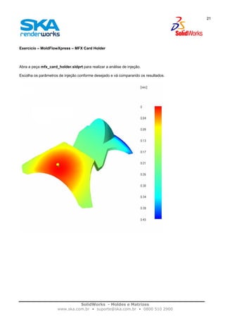 SolidWorks - Moldes e Matrizes
www.ska.com.br • suporte@ska.com.br • 0800 510 2900
21
Exercício – MoldFlowXpress – MFX Card Holder
Abra a peça mfx_card_holder.sldprt para realizar a análise de injeção.
Escolha os parâmetros de injeção conforme desejado e vá comparando os resultados.
 