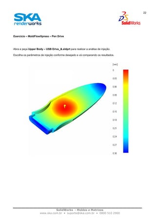 SolidWorks - Moldes e Matrizes
www.ska.com.br • suporte@ska.com.br • 0800 510 2900
22
Exercício – MoldFlowXpress – Pen Drive
Abra a peça Upper Body – USB Drive_&.sldprt para realizar a análise de injeção.
Escolha os parâmetros de injeção conforme desejado e vá comparando os resultados.
 