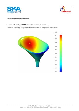 SolidWorks - Moldes e Matrizes
www.ska.com.br • suporte@ska.com.br • 0800 510 2900
23
Exercício – MoldFlowXpress – Funil
Abra a peça Funnel_&.SLDPRT para realizar a análise de injeção.
Escolha os parâmetros de injeção conforme desejado e vá comparando os resultados.
 