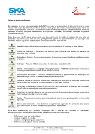 SolidWorks - Moldes e Matrizes
www.ska.com.br • suporte@ska.com.br • 0800 510 2900
24
Separação de cavidades
Com o passar do tempo e a popularização do SolidWorks, notou-se a necessidade de desenvolvimento de certas
rotinas pela equipe de desenvolvimento do produto. Cada grupo de novas funcionalidades possui nichos de
mercado ou profissionais como alvo a exemplificar: desenvolvedores de máquinas (chapas metálicas, estruturas
metálicas e soldas), designers (modelamento de superfícies complexas, PhotoWorks), revisores de projetos
(Design Checker), etc.
Outra área, que não foi citada acima, seria a de desenvolvimento de moldes e matrizes. Há uma série de
comandos disponíveis para este fim, mas principalmente focando no desenvolvimento da separação das
cavidades. Abaixo segue uma lista de alguns comandos disponíveis para este fim.
MoldflowXpress – Ferramenta utilizada para estudos de injeção de materias na peça plástica.
Análise de Inclinação – Ferramenta de estudos para verificação dos ângulos de extração da
geometria a ser moldada.
Detecção de Rebaixo – Ferramenta analisadora de geometria para verificação da criação de gavetas
e ejetores.
Inclinação – Recurso utilizado para adição de inclinação a faces do modelo.
Escala – Recurso aplicado para pegar uma peça projetada e modificá-la rapidamente a fim de prever
a contração de material durante o projeto de uma cavidade.
Inserir pastas de moldes – Comando utilizado para facilitar o gerenciamento de informações no
Feature Manager durante o processo de separação de cavidades.
Linhas de Separação – Recurso desenvolvido para realizar a separação de entidades, baseando-se
na verificação dos ângulos de extração das faces da peça a ser moldada.
Superfícies de fechamento – Recurso que reconhece automaticamente as furações que necessitam
de definição na realização da separação das cavidades.
Superfícies de partição – Recurso que cria uma superfície de separação das entidades, baseando-se
na linha de partição já previamente criada.
Núcleo – Recurso que insere uma geometria destinada a servir como gaveta ou ejetor no ferramental
do molde.
Divisão com ferramenta – Após definirmos a superfície de separação das entidades, este recurso
gera o ferramental do molde com base nos parâmetros determinados.
Após essa apresentação dos comandos disponíveis para a geração das cavidades no SolidWorks,
apresentaremos um procedimento que pode ser utilizado como orientador de projetos.
• Selecionar a peça que será moldada.
• Analisar um ponto de injeção.
• Analisar e corrigir os ângulos das paredes.
• Definir uma contração de material aplicada.
 