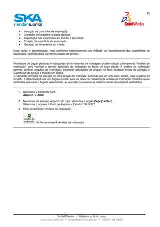 SolidWorks - Moldes e Matrizes
www.ska.com.br • suporte@ska.com.br • 0800 510 2900
25
• Inserção de uma linha de separação.
• Correção de furações na peça plástica.
• Separação das superfícies em Macho e Cavidade.
• Criação da superfície de separação.
• Geração do ferramental do molde.
Esse script é generalizado, mas conforme selecionarmos um método de modelamento das superfícies de
separação, existirão mais ou menos etapas de projeto.
Projetistas de peças plásticas e fabricantes de ferramental de moldagem podem utilizar a ferramenta “Análise de
inclinação” para verificar a correta aplicação da inclinação às faces de suas peças. A análise de inclinação
permite verificar ângulos de inclinação, examinar alterações de ângulo na face, localizar linhas de partição e
superfícies de ejeção e injeção em peças.
O comando consiste na seleção de uma direção de extração, podendo ela ser uma face, aresta, eixo ou plano do
modelo. A determinação de um ângulo mínimo para as faces no comando de análise de inclinação mostrará quais
entidades possuem o ângulo selecionado, as que não possuem e as características dos objetos analisados.
1. Selecione o comando Abrir.
Arquivo Abrir
2. No campo de seleção Arquivos do Tipo, selecione a opção Peça (*.sldprt).
Selecione o arquivo Estudo de ângulos – Estudo 1.SLDPRT.
3. Inicie o comando “Análise de inclinação”.
Ferramentas Análise de Inclinação
 