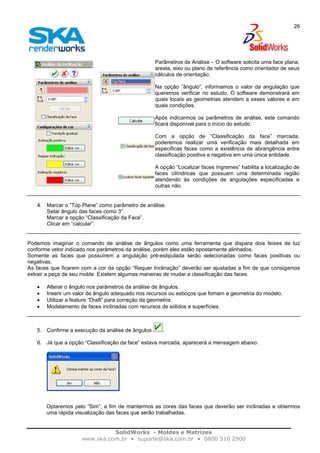 SolidWorks - Moldes e Matrizes
www.ska.com.br • suporte@ska.com.br • 0800 510 2900
26
Parâmetros de Análise – O software solicita uma face plana,
aresta, eixo ou plano de referência como orientador de seus
cálculos de orientação.
Na opção “ângulo”, informamos o valor da angulação que
queremos verificar no estudo. O software demonstrará em
quais locais as geometrias atendem a esses valores e em
quais condições.
Após indicarmos os parâmetros de análise, este comando
ficará disponível para o início do estudo.
Com a opção de “Classificação da face” marcada,
poderemos realizar uma verificação mais detalhada em
específicas faces como a existência de abrangência entre
classificação positiva e negativa em uma única entidade.
A opção “Localizar faces íngremes” habilita a localização de
faces cilíndricas que possuam uma determinada região
atendendo às condições de angulações especificadas e
outras não.
4. Marcar o “Top Plane” como parâmetro de análise.
Setar ângulo das faces como 3°.
Marcar a opção “Classificação da Face”.
Clicar em “calcular”.
Podemos imaginar o comando de análise de ângulos como uma ferramenta que dispara dois feixes de luz
conforme vetor indicado nos parâmetros da análise, porém eles estão opostamente alinhados.
Somente as faces que possuírem a angulação pré-estipulada serão selecionadas como faces positivas ou
negativas.
As faces que ficarem com a cor da opção “Requer Inclinação” deverão ser ajustadas a fim de que consigamos
extrair a peça de seu molde. Existem algumas maneiras de mudar a classificação das faces.
• Alterar o ângulo nos parâmetros da análise de ângulos.
• Inserir um valor de ângulo adequado nos recursos ou esboços que fomam a geometria do modelo.
• Utilizar a feature “Draft” para correção da geometria.
• Modelamento de faces inclinadas com recursos de sólidos e superfícies.
5. Confirme a execução da análise de ângulos .
6. Já que a opção “Classificação da face” estava marcada, aparecerá a mensagem abaixo:
Optaremos pelo “Sim”, a fim de mantermos as cores das faces que deverão ser inclinadas e obtermos
uma rápida visualização das faces que serão trabalhadas.
 