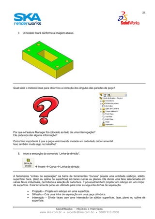 SolidWorks - Moldes e Matrizes
www.ska.com.br • suporte@ska.com.br • 0800 510 2900
27
7. O modelo ficará conforme a imagem abaixo.
Qual seria o método ideal para obtermos a correção dos ângulos das paredes da peça?
Por que o Feature Manager foi colocado ao lado de uma interrogação?
Ele pode nos dar alguma informação?
Outro fato importante é que a peça será inserida metade em cada lado do ferramental.
Isso também muda algo no trabalho?
8. Inicie a execução do comando “Linha de divisão”.
Inserir Curva Linha de divisão
A ferramenta “Linhas de separação” na barra de ferramentas “Curvas” projeta uma entidade (esboço, sólido,
superfície, face, plano ou spline de superfície) em faces curvas ou planas. Ela divide uma face selecionada em
várias faces individuais, permitindo a seleção de cada face. É possível também projetar um esboço em um corpo
de superfície. Esta ferramenta pode ser utilizada para criar as seguintes linhas de separação:
• Projeção – Projeta um esboço em uma superfície.
• Silhueta – Cria uma linha de separação em uma peça cilíndrica.
• Interseção – Divide faces com uma interseção de sólido, superfície, face, plano ou spline de
superfície.
 